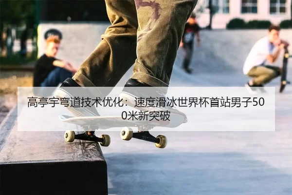 高亭宇弯道技术优化：速度滑冰世界杯首站男子500米新突破