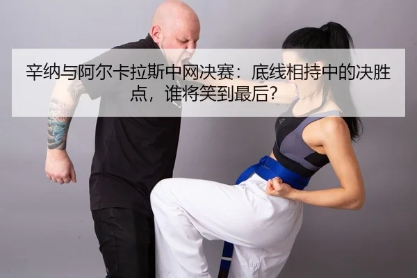 辛纳与阿尔卡拉斯中网决赛：底线相持中的决胜点，谁将笑到最后？
